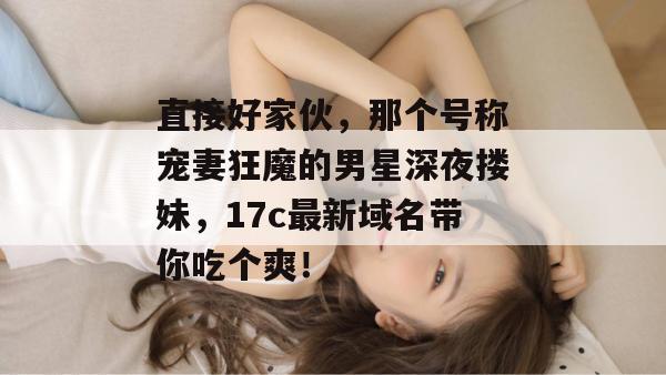 直接好家伙,那个号称宠妻狂魔的男星深夜搂妹,17c最新域名带你吃个爽!