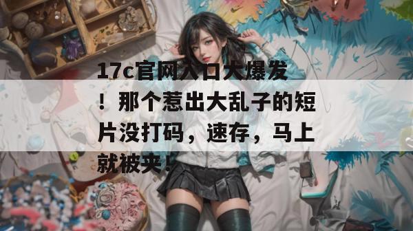 17c官网入口大爆发!那个惹出大乱子的短片没打码,速存,马上就被夹!