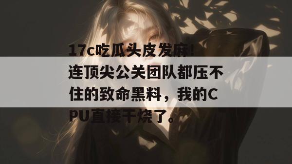 17c吃瓜头皮发麻!连顶尖公关团队都压不住的致命黑料,我的CPU直接干烧了。